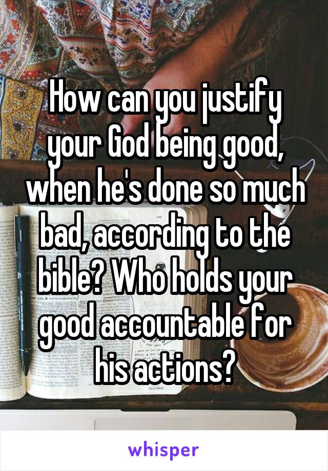 How can you justify your God being good, when he's done so much bad, according to the bible? Who holds your good accountable for his actions?