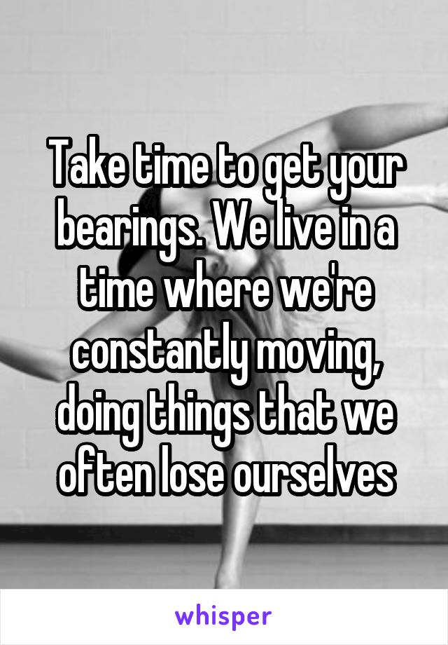Take time to get your bearings. We live in a time where we're constantly moving, doing things that we often lose ourselves