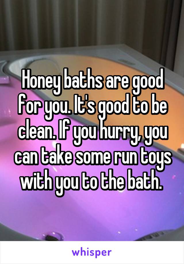 Honey baths are good for you. It's good to be clean. If you hurry, you can take some run toys with you to the bath. 