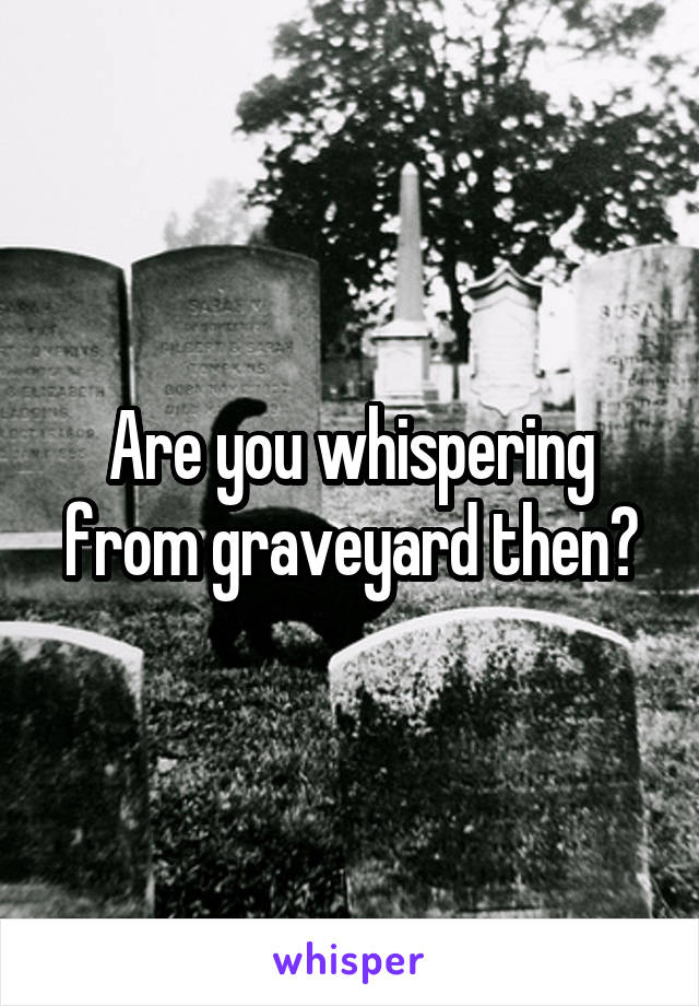 Are you whispering from graveyard then?