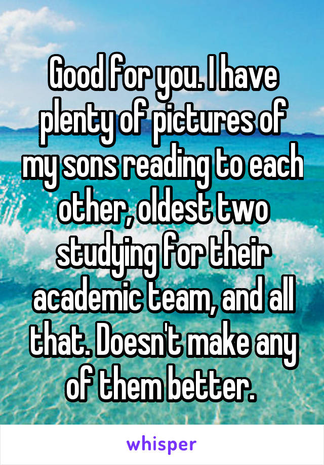 Good for you. I have plenty of pictures of my sons reading to each other, oldest two studying for their academic team, and all that. Doesn't make any of them better. 
