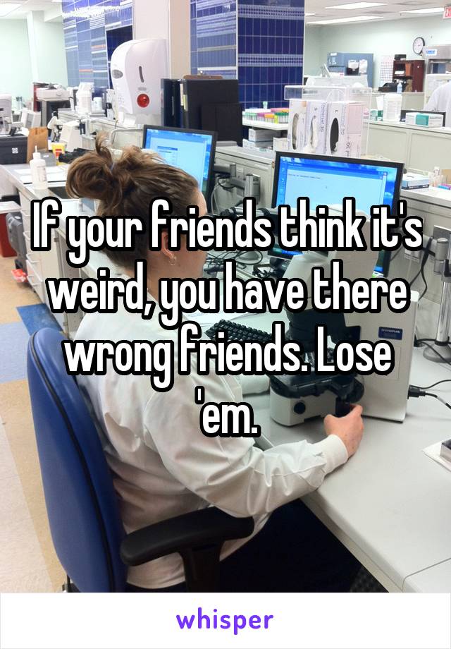 If your friends think it's weird, you have there wrong friends. Lose 'em.