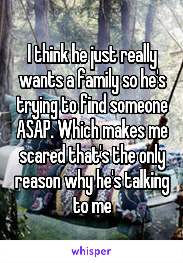 I think he just really wants a family so he's trying to find someone ASAP. Which makes me scared that's the only reason why he's talking to me