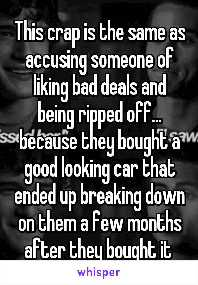 This crap is the same as accusing someone of liking bad deals and being ripped off... because they bought a good looking car that ended up breaking down on them a few months after they bought it 