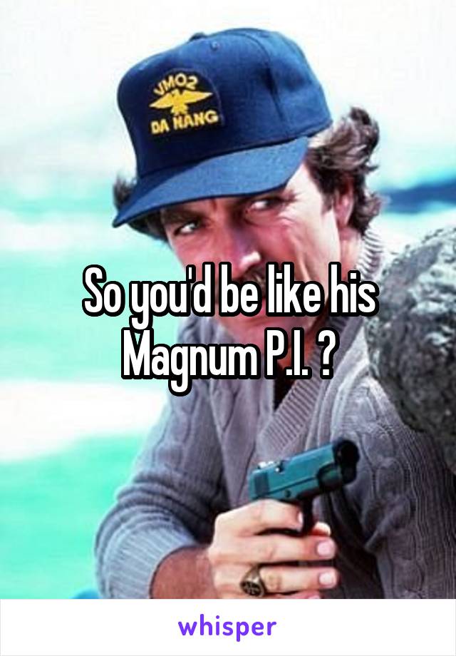 So you'd be like his Magnum P.I. ?