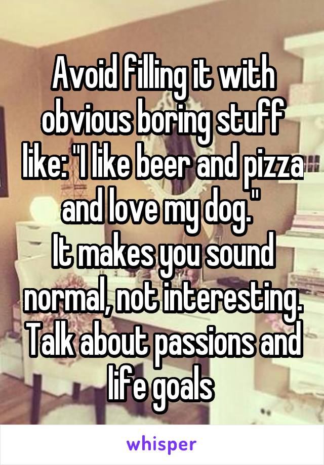 Avoid filling it with obvious boring stuff like: "I like beer and pizza and love my dog." 
It makes you sound normal, not interesting. Talk about passions and life goals 