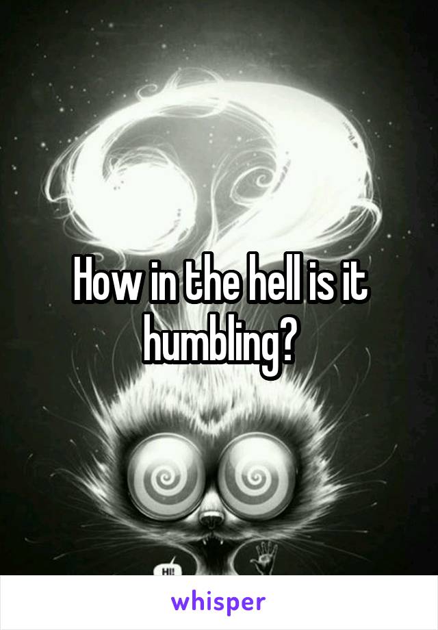 How in the hell is it humbling?