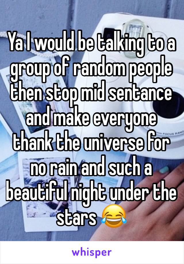 Ya I would be talking to a group of random people then stop mid sentance and make everyone thank the universe for no rain and such a beautiful night under the stars 😂