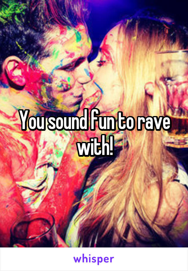 You sound fun to rave with!