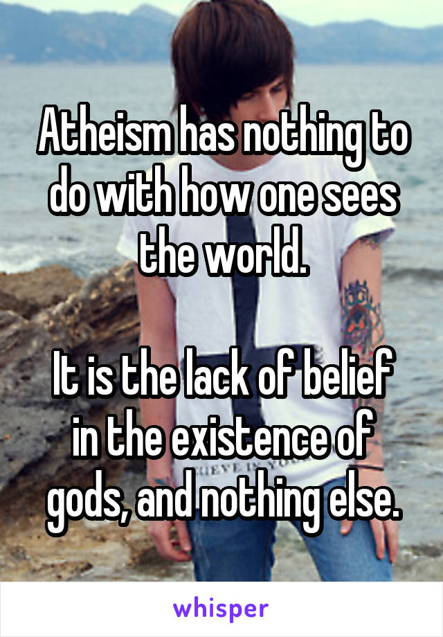 Atheism has nothing to do with how one sees the world.

It is the lack of belief in the existence of gods, and nothing else.