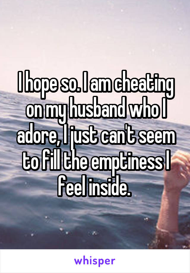 I hope so. I am cheating on my husband who I adore, I just can't seem to fill the emptiness I feel inside. 