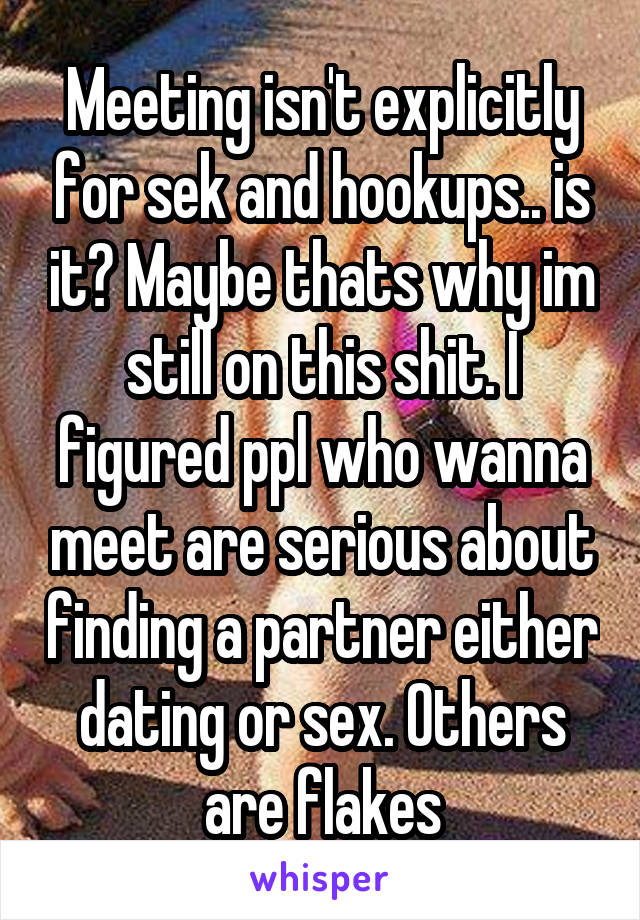 Meeting isn't explicitly for sek and hookups.. is it? Maybe thats why im still on this shit. I figured ppl who wanna meet are serious about finding a partner either dating or sex. Others are flakes