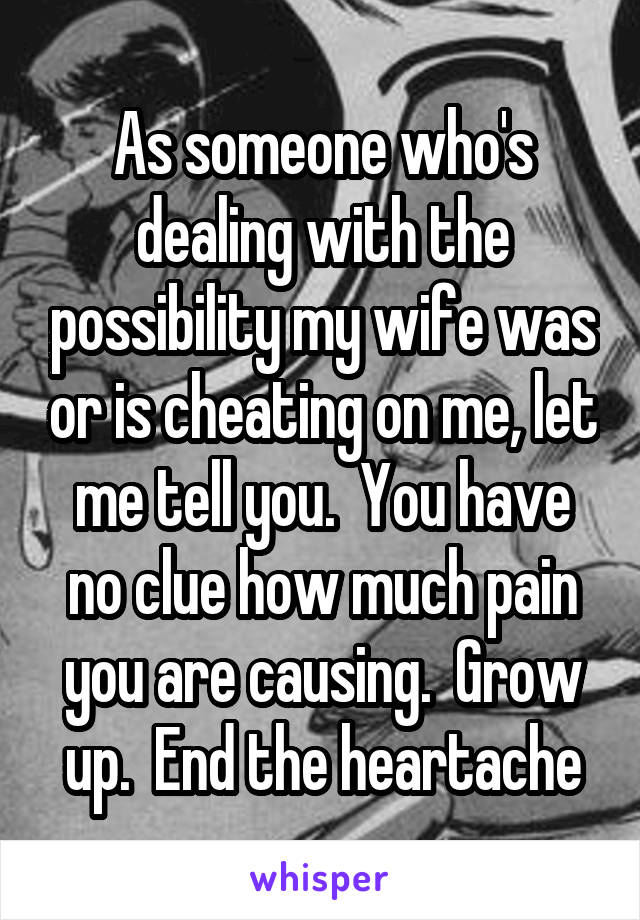 As someone who's dealing with the possibility my wife was or is cheating on me, let me tell you.  You have no clue how much pain you are causing.  Grow up.  End the heartache