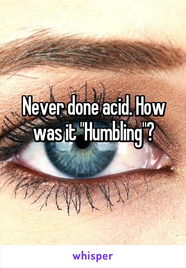 Never done acid. How was it "Humbling"?
