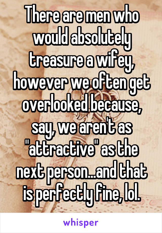 There are men who would absolutely treasure a wifey, however we often get overlooked because, say, we aren't as "attractive" as the next person...and that is perfectly fine, lol.
