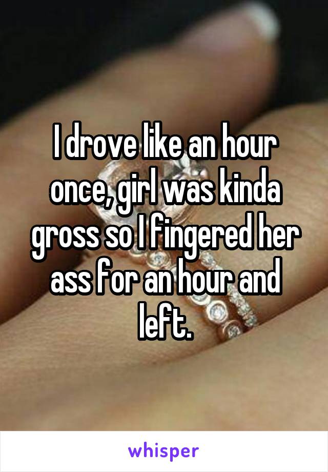 I drove like an hour once, girl was kinda gross so I fingered her ass for an hour and left.
