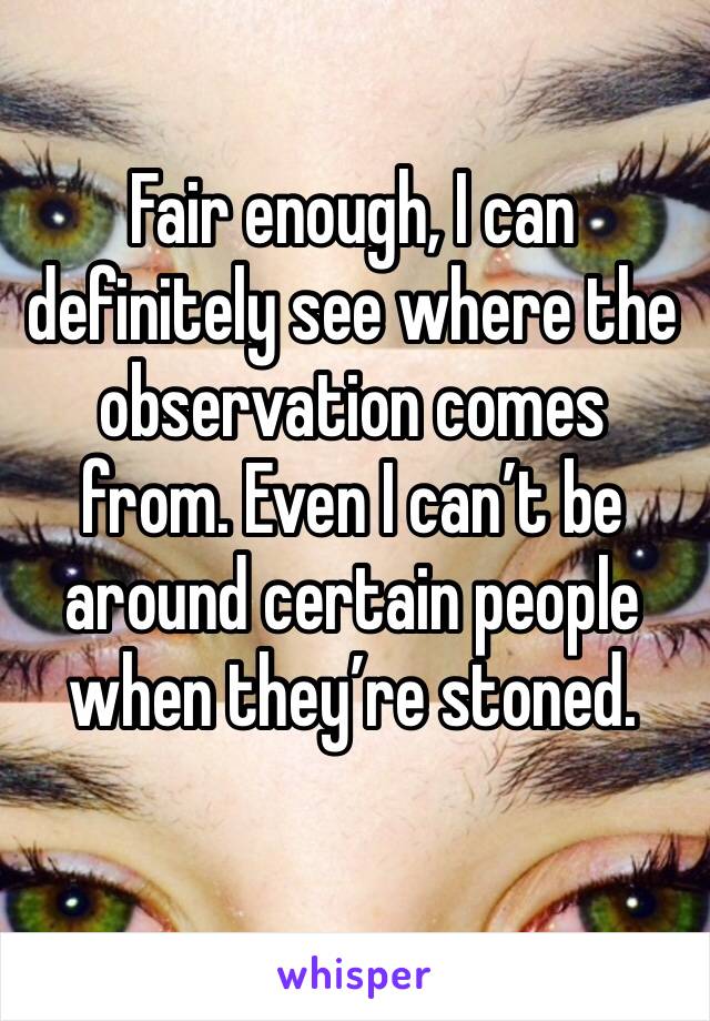 Fair enough, I can definitely see where the observation comes from. Even I can’t be around certain people when they’re stoned.