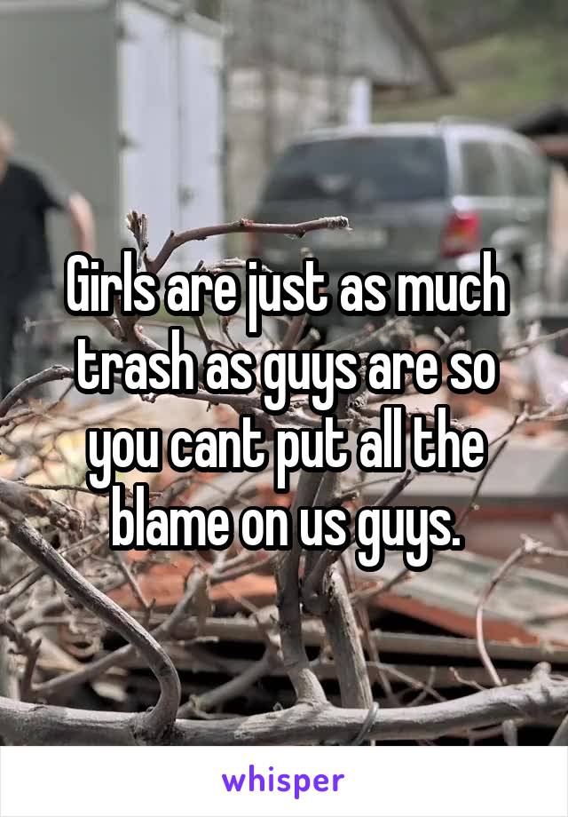 Girls are just as much trash as guys are so you cant put all the blame on us guys.