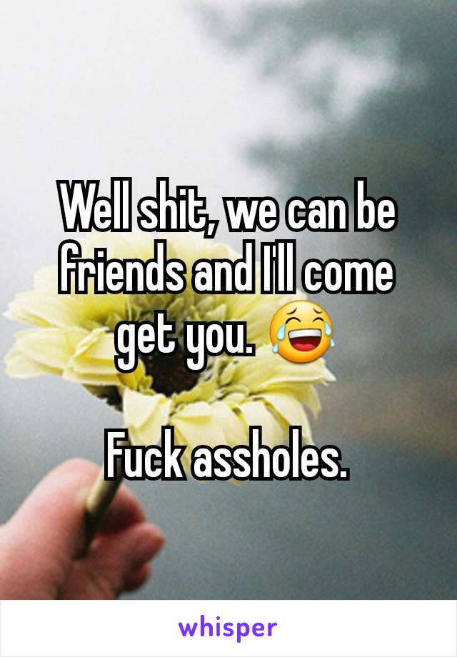 Well shit, we can be friends and I'll come get you. 😂

Fuck assholes.