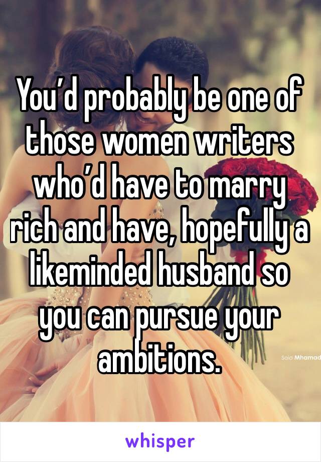 You’d probably be one of those women writers who’d have to marry rich and have, hopefully a likeminded husband so you can pursue your ambitions.