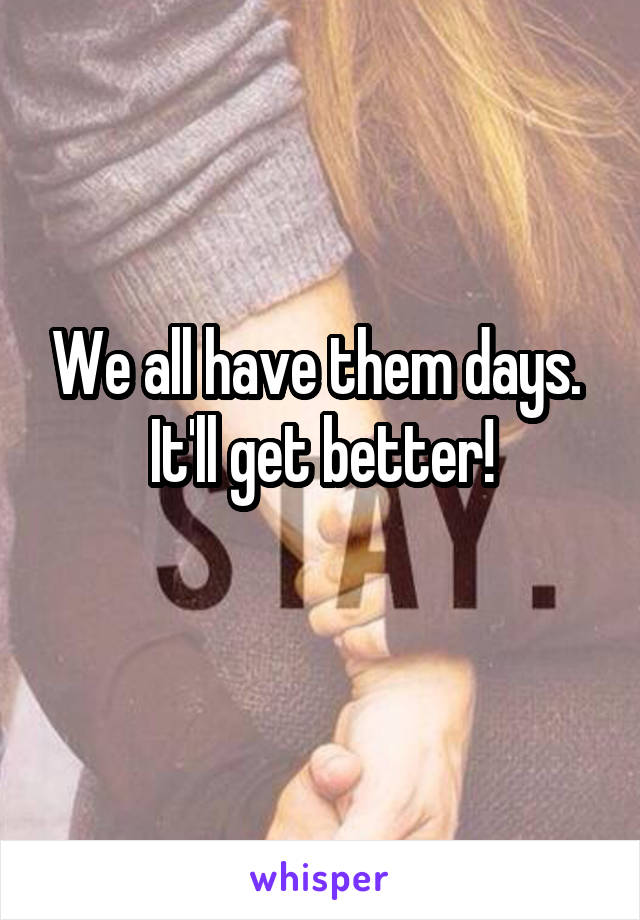 We all have them days. 
It'll get better!
