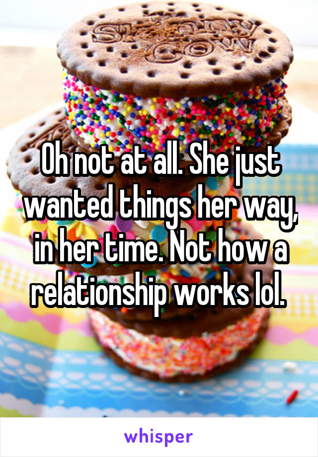 Oh not at all. She just wanted things her way, in her time. Not how a relationship works lol. 