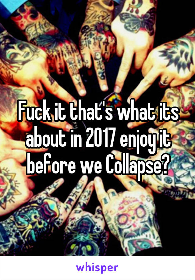 Fuck it that's what its about in 2017 enjoy it before we Collapse?