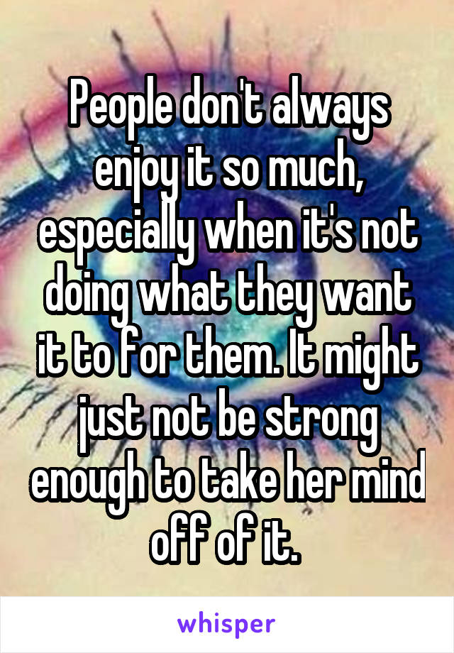 People don't always enjoy it so much, especially when it's not doing what they want it to for them. It might just not be strong enough to take her mind off of it. 