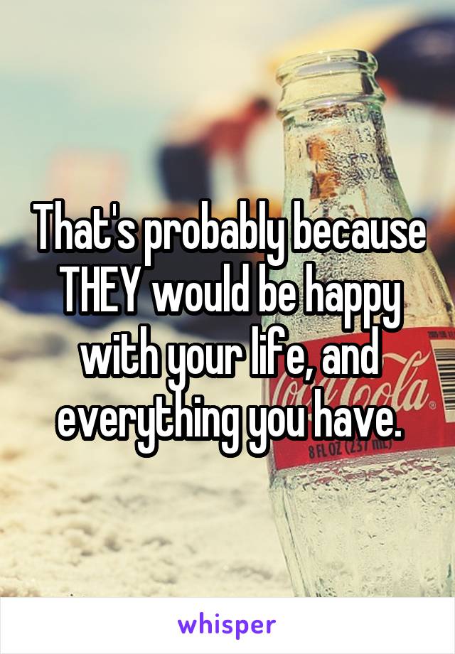 That's probably because THEY would be happy with your life, and everything you have.