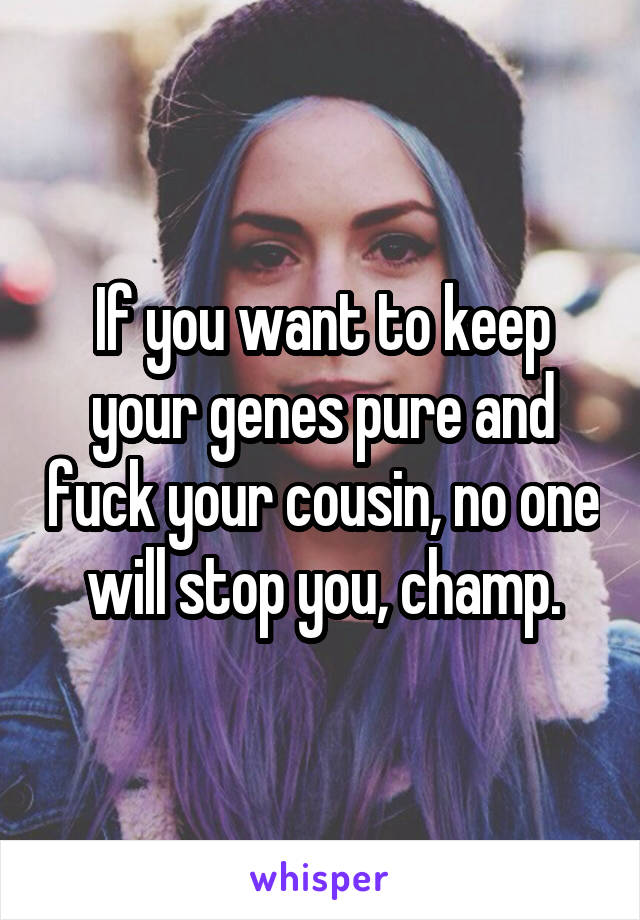 If you want to keep your genes pure and fuck your cousin, no one will stop you, champ.