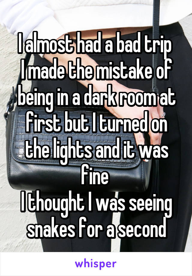 I almost had a bad trip 
I made the mistake of being in a dark room at first but I turned on the lights and it was fine 
I thought I was seeing snakes for a second