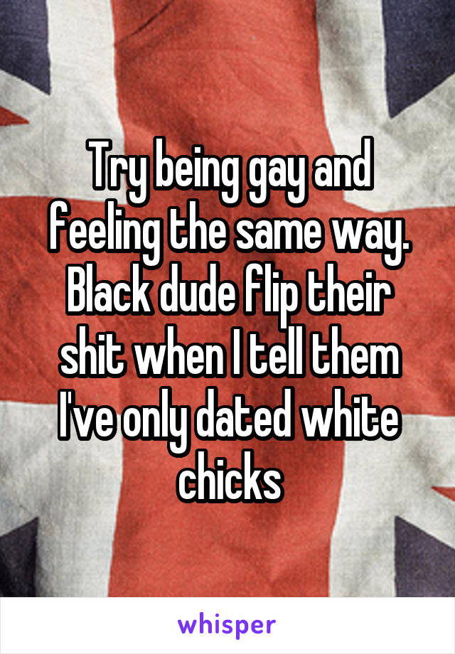 Try being gay and feeling the same way.
Black dude flip their shit when I tell them I've only dated white chicks