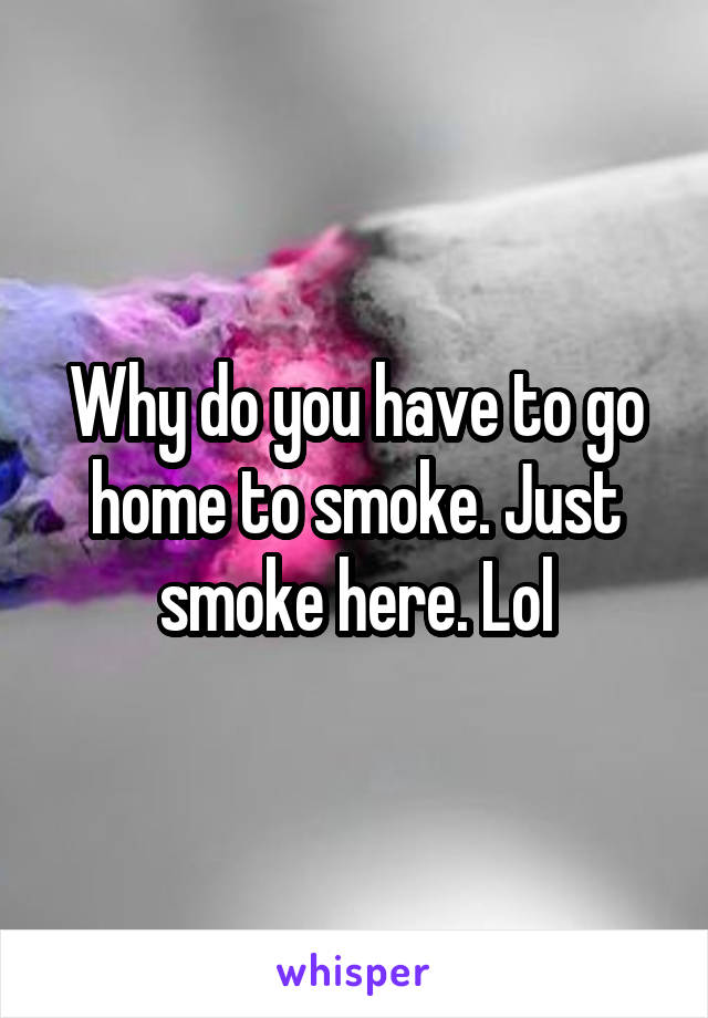 Why do you have to go home to smoke. Just smoke here. Lol