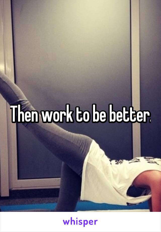 Then work to be better.