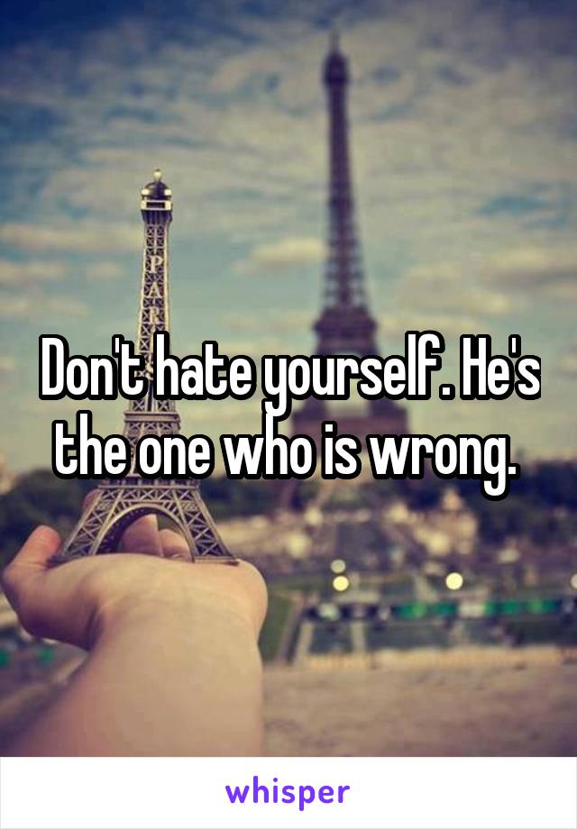 Don't hate yourself. He's the one who is wrong. 