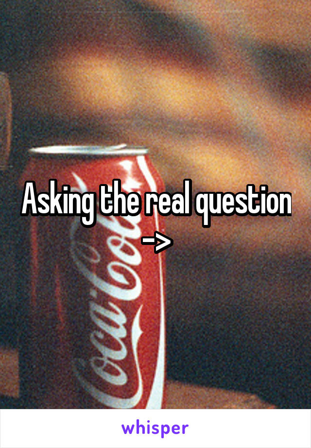 Asking the real question ->