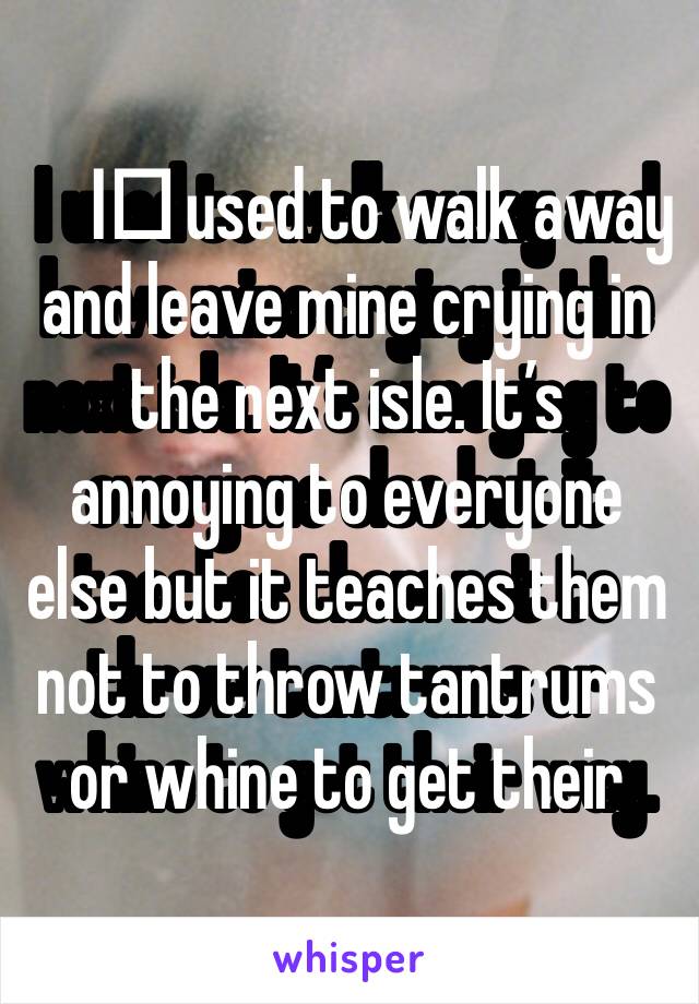 I️ used to walk away and leave mine crying in the next isle. It’s annoying to everyone else but it teaches them not to throw tantrums or whine to get their way. 