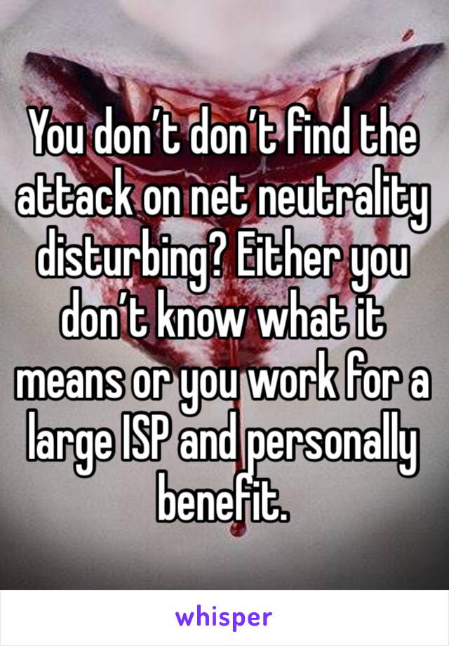 You don’t don’t find the attack on net neutrality disturbing? Either you don’t know what it means or you work for a large ISP and personally benefit.