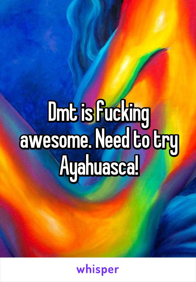 Dmt is fucking awesome. Need to try Ayahuasca!