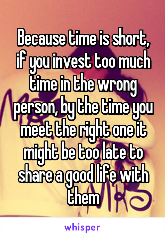 Because time is short,
if you invest too much time in the wrong person, by the time you meet the right one it might be too late to share a good life with them