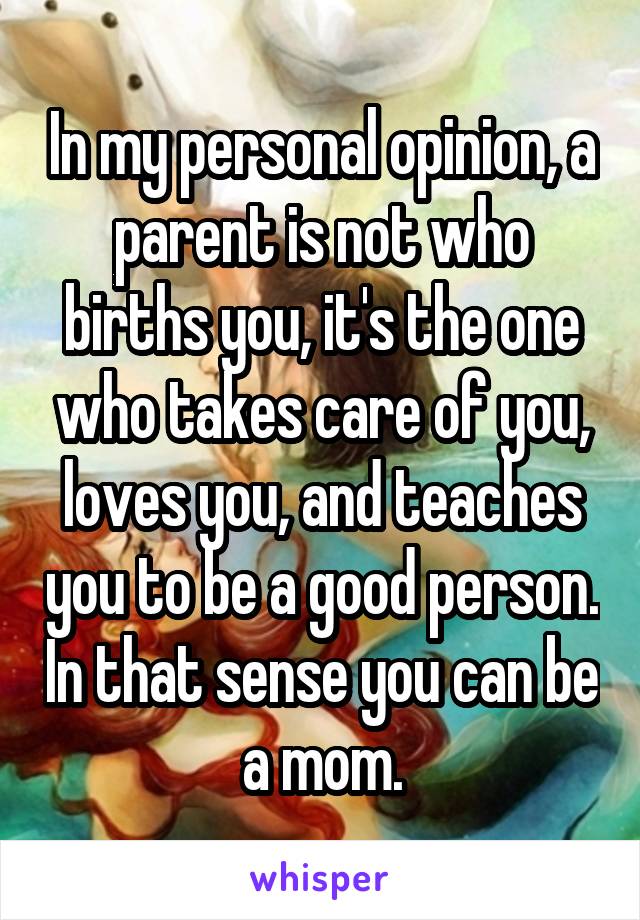 In my personal opinion, a parent is not who births you, it's the one who takes care of you, loves you, and teaches you to be a good person. In that sense you can be a mom.