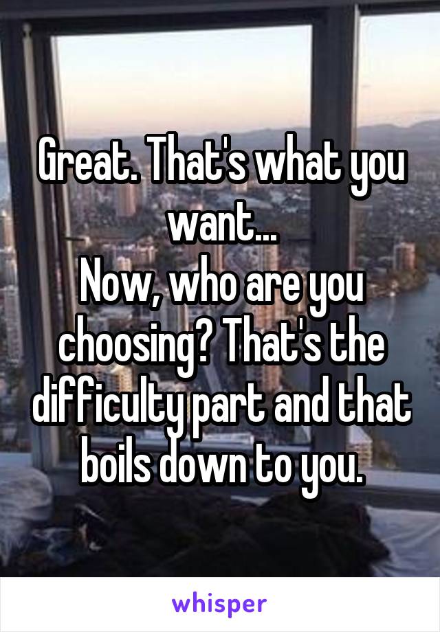 Great. That's what you want...
Now, who are you choosing? That's the difficulty part and that boils down to you.