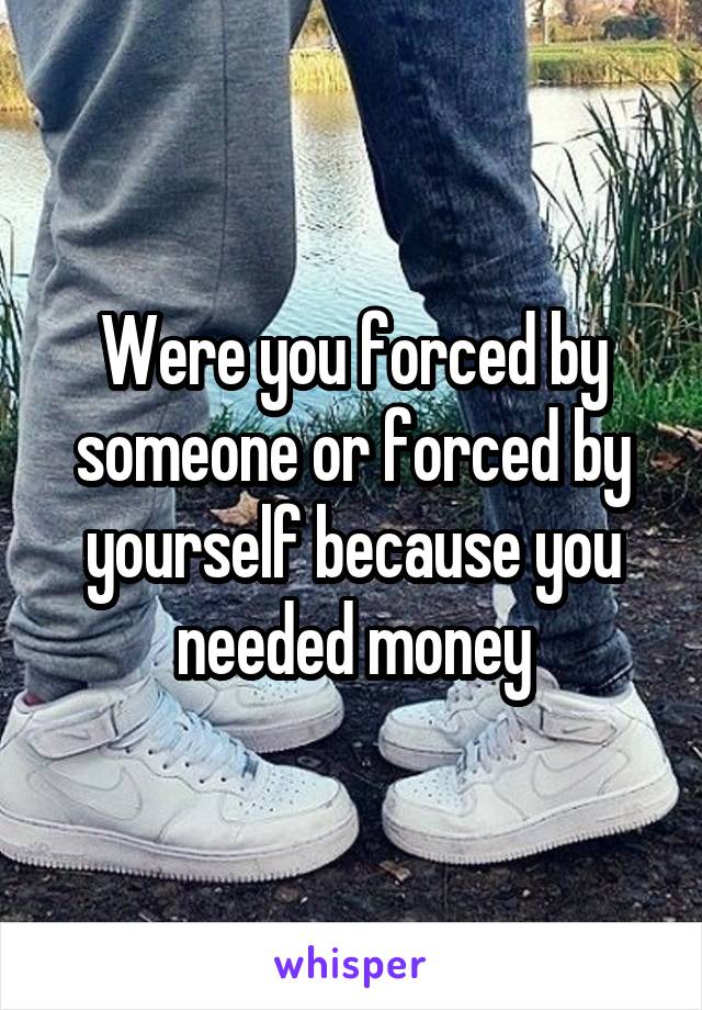 Were you forced by someone or forced by yourself because you needed money