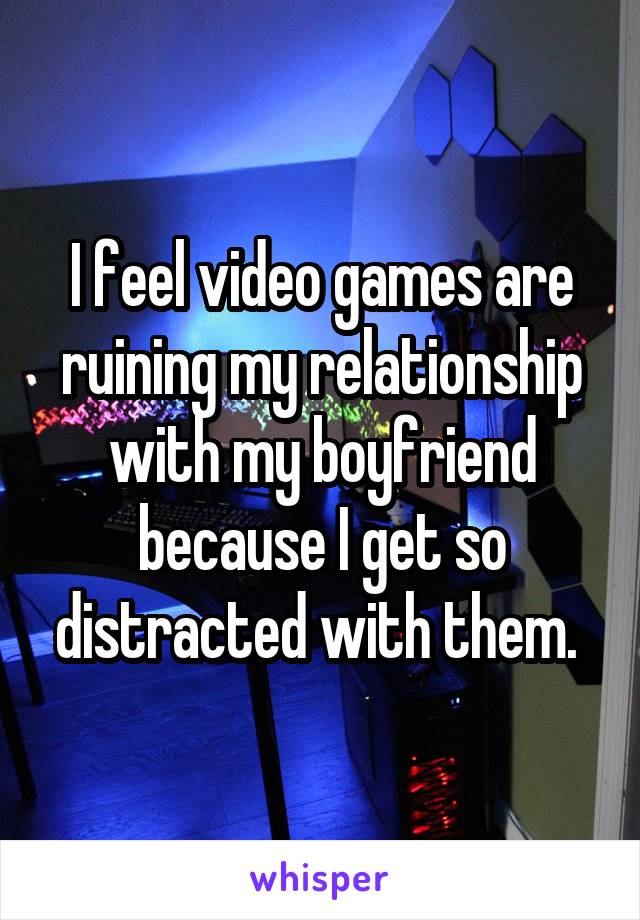 I feel video games are ruining my relationship with my boyfriend because I get so distracted with them. 