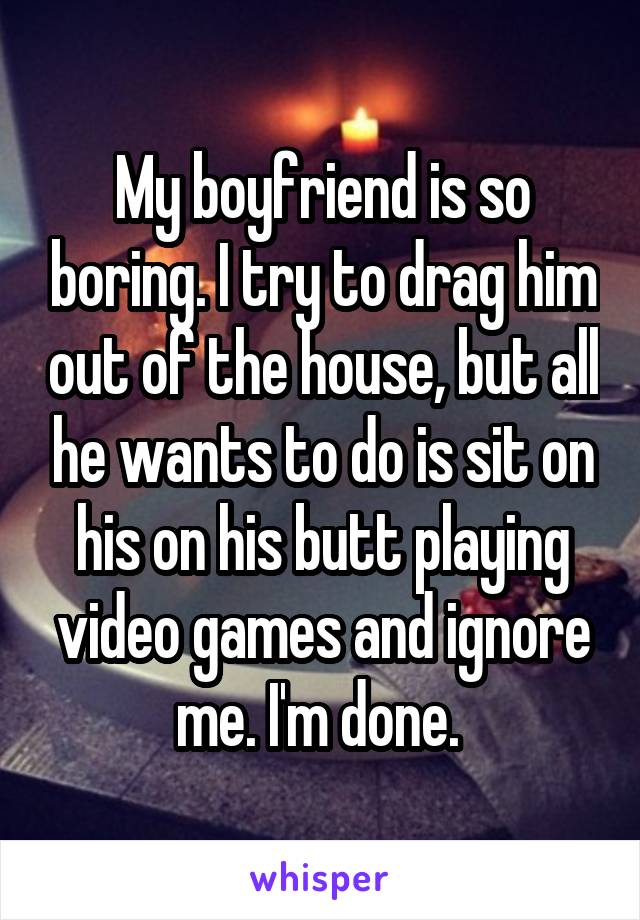 My boyfriend is so boring. I try to drag him out of the house, but all he wants to do is sit on his on his butt playing video games and ignore me. I'm done. 