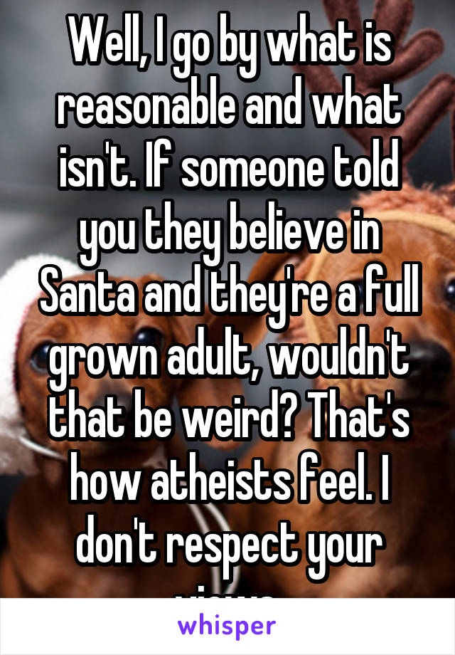 Well, I go by what is reasonable and what isn't. If someone told you they believe in Santa and they're a full grown adult, wouldn't that be weird? That's how atheists feel. I don't respect your views.