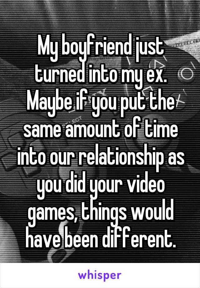 My boyfriend just turned into my ex. Maybe if you put the same amount of time into our relationship as you did your video games, things would have been different.