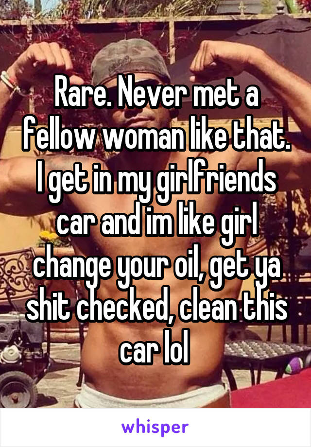 Rare. Never met a fellow woman like that. I get in my girlfriends car and im like girl change your oil, get ya shit checked, clean this car lol 