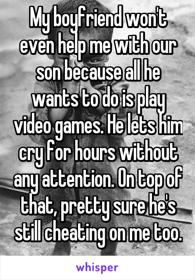 My boyfriend won't even help me with our son because all he wants to do is play video games. He lets him cry for hours without any attention. On top of that, pretty sure he's still cheating on me too. 