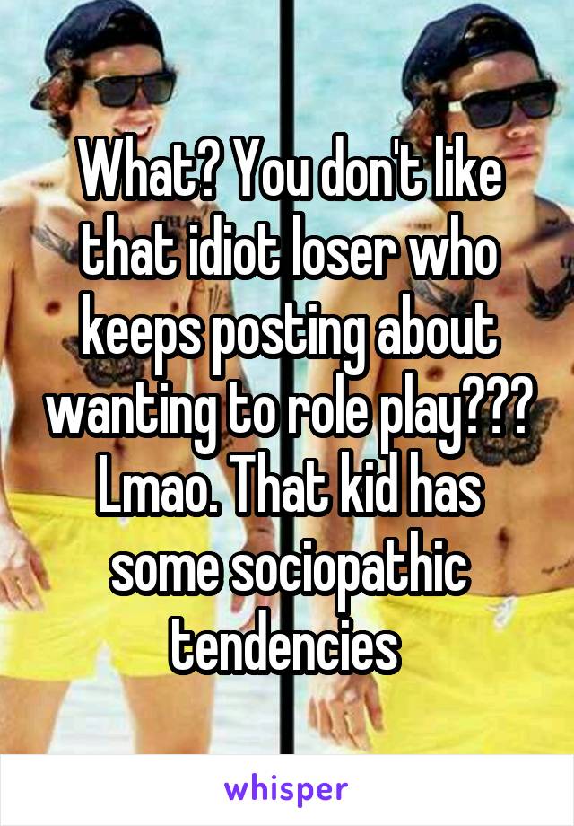 What? You don't like that idiot loser who keeps posting about wanting to role play??? Lmao. That kid has some sociopathic tendencies 